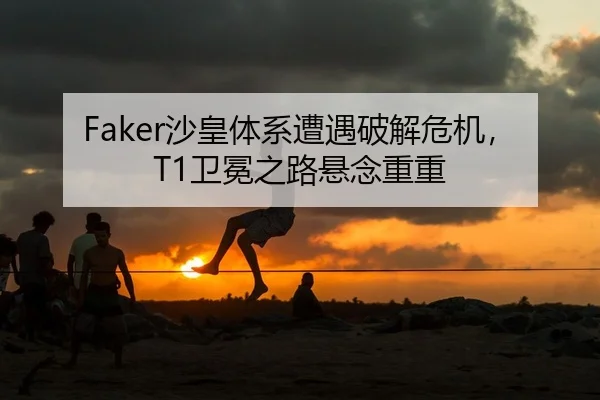 Faker沙皇体系遭遇破解危机，T1卫冕之路悬念重重